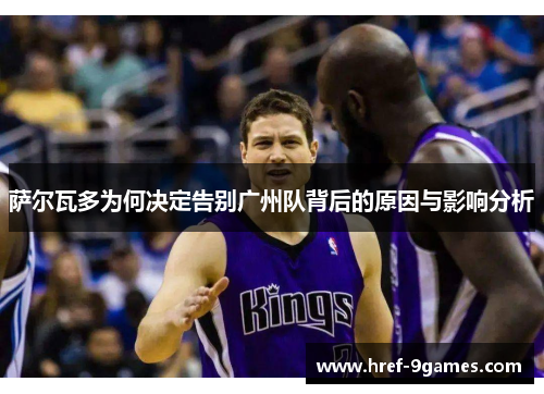 萨尔瓦多为何决定告别广州队背后的原因与影响分析 萨尔瓦多为何决定告别广州队背后的原因与影响分析