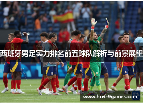 西班牙男足实力排名前五球队解析与前景展望 西班牙男足实力排名前五球队解析与前景展望
