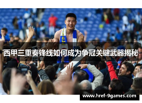 西甲三重奏锋线如何成为争冠关键武器揭秘 西甲三重奏锋线如何成为争冠关键武器揭秘