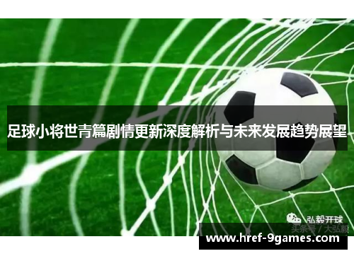 足球小将世青篇剧情更新深度解析与未来发展趋势展望 足球小将世青篇剧情更新深度解析与未来发展趋势展望