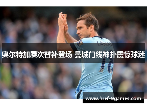 奥尔特加屡次替补登场 曼城门线神扑震惊球迷