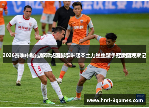 2026赛季中超成都蓉城国脚群崛起本土力量重塑争冠版图观察记